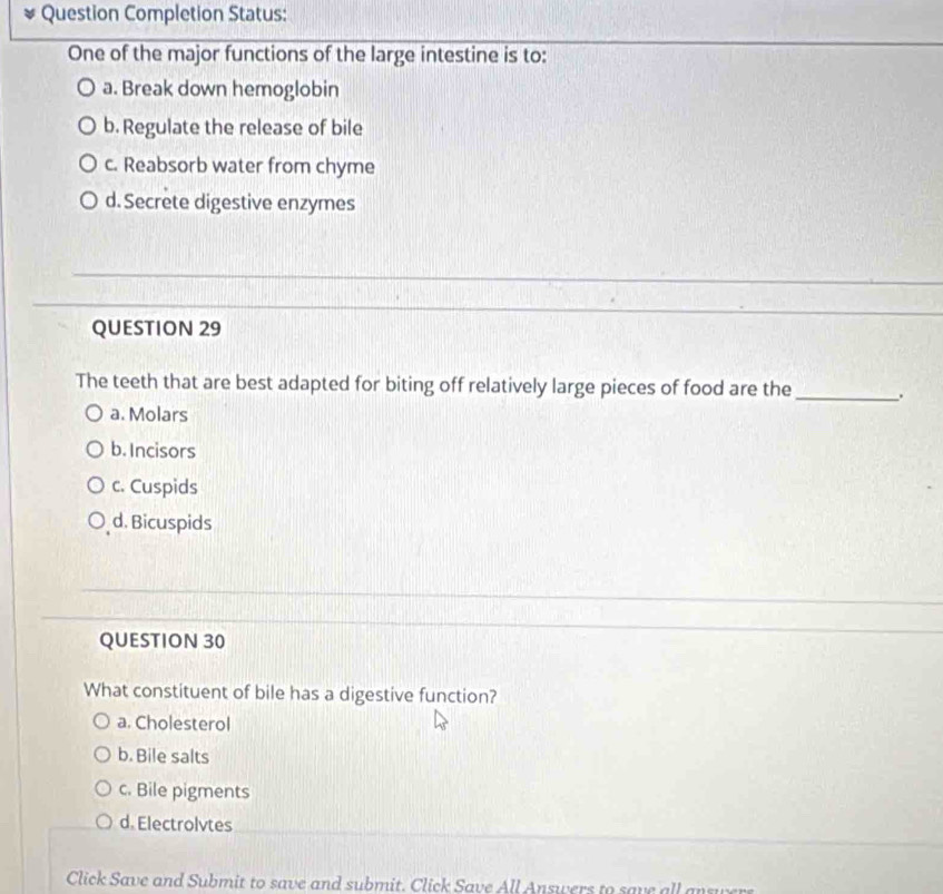 Question Completion Status:
One of the major functions of the large intestine is to:
a. Break down hemoglobin
b. Regulate the release of bile
c. Reabsorb water from chyme
d. Secrete digestive enzymes
QUESTION 29
The teeth that are best adapted for biting off relatively large pieces of food are the_
a. Molars
b. Incisors
c. Cuspids
d. Bicuspids
QUESTION 30
What constituent of bile has a digestive function?
a. Cholesterol
b. Bile salts
c. Bile pigments
d. Electrolvtes
Click Save and Submit to save and submit. Click Save All Answers to save all a