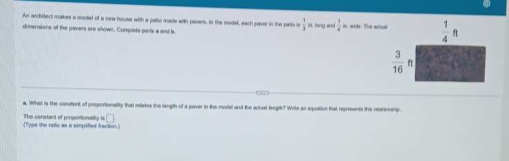 An architect makes a model of a new house with a patio made with pavers. In the model, each paver in the palio is  1/3  in. long and  1/4  n. wide. The actual  1/4 ft
dimensions of the pavers are shown. Complete parts a and b
 3/16 ft
a. What is the constant of proportionality that relates the length of a paver in the model and the actual length? Write an equation that represents this refationship,
The constant of proportionality is □. 
(Type the ratio as a simplified fraction.)