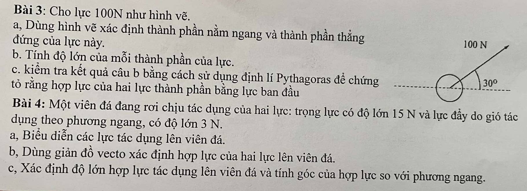 Cho lực 100N như hình vẽ.
a, Dùng hình vẽ xác định thành phần nằm ngang và thành phần thắng
đứng của lực này. 
b. Tính độ lớn của mỗi thành phần của lực.
c. kiểm tra kết quả câu b bằng cách sử dụng định lí Pythagoras để chứng
tỏ rằng hợp lực của hai lực thành phần bằng lực ban đầu
Bài 4: Một viên đá đang rơi chịu tác dụng của hai lực: trọng lực có độ lớn 15 N và lực đầy do gió tác
dụng theo phương ngang, có độ lớn 3 N.
a, Biểu diễn các lực tác dụng lên viên đá.
b, Dùng giản đồ vecto xác định hợp lực của hai lực lên viên đá.
c, Xác định độ lớn hợp lực tác dụng lên viên đá và tính góc của hợp lực so với phương ngang.