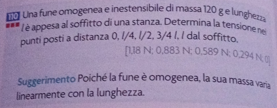 Una fune omogenea e inestensibile di massa 120 g e lunghezza 
/ è appesa al soffitto di una stanza. Determina la tensione nei 
punti posti a distanza 0, l/4, l/2, 3/4 l, l dal soffitto.
[1,18 N; 0,883 N; 0,589 N; 0,294 N; 0]
Suggerimento Poiché la fune è omogenea, la sua massa varia 
linearmente con la lunghezza.