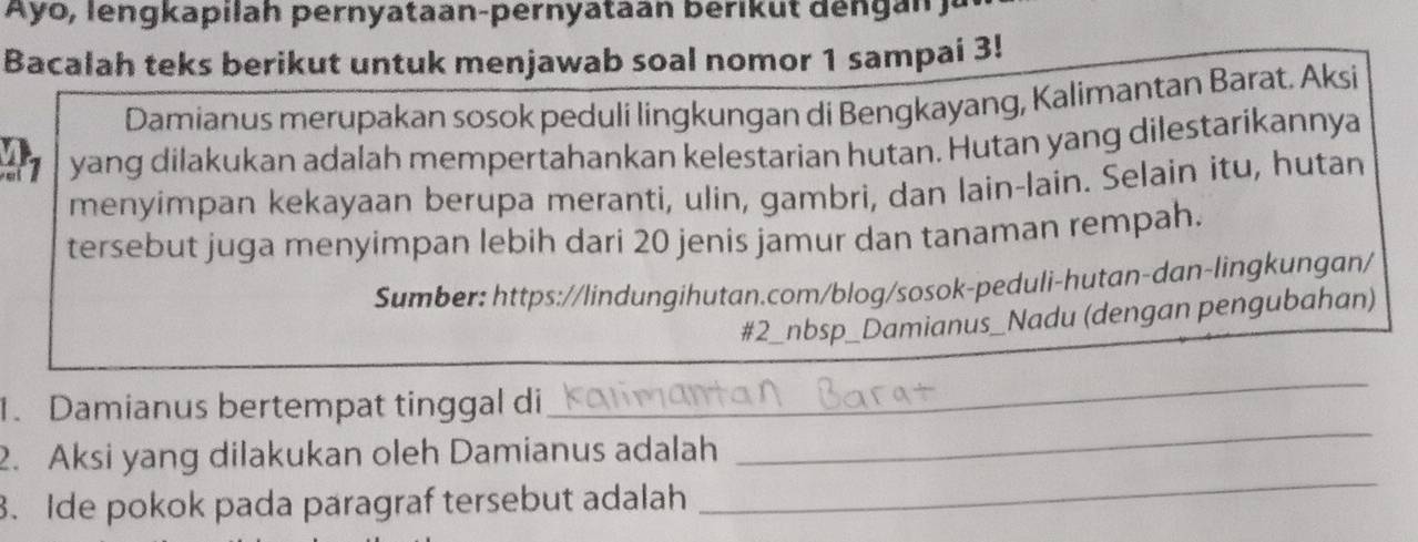 Ayo, l en gkapilah pernyataan-pernyataan berik u t d e n 
Bacalah teks berikut untuk menjawab soal nomor 1 sampai 3! 
Damianus merupakan sosok peduli lingkungan di Bengkayang, Kalimantan Barat. Aksi
21 yang dilakukan adalah mempertahankan kelestarian hutan. Hutan yang dilestarikannya 
menyimpan kekayaan berupa meranti, ulin, gambri, dan lain-lain. Selain itu, hutan 
tersebut juga menyimpan lebih dari 20 jenis jamur dan tanaman rempah. 
Sumber: https://lindungihutan.com/blog/sosok-peduli-hutan-dan-lingkungan/ 
#2_nbsp_Damianus_Nadu (dengan pengubahan) 
1. Damianus bertempat tinggal di 
_ 
2. Aksi yang dilakukan oleh Damianus adalah 
_ 
3. Ide pokok pada paragraf tersebut adalah 
_