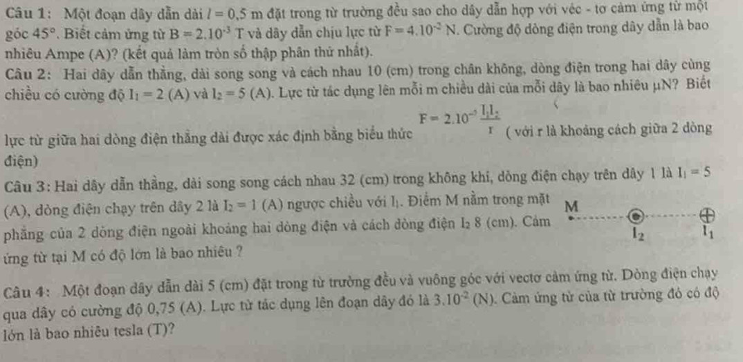Một đoạn dây dẫn dài l=0.5m đặt trong từ trường đều sao cho dây dẫn hợp với véc - tơ cảm ứng từ một
góc 45°. Biết cảm ứng từ B=2.10^(-3) T và dây dẫn chịu lực từ F=4.10^(-2)N Cường độ dòng điện trong dây dẫn là bao
nhiêu Ampe (A)? (kết quả làm tròn số thập phân thứ nhất).
Câu 2: Hai dây dẫn thẳng, dài song song và cách nhau 10 (cm) trong chân không, dòng điện trong hai dây cùng
chiều có cường độ I_1=2(A) và l_2=5 (A) ). Lực từ tác dụng lên mỗi m chiều dài của mỗi dây là bao nhiêu μN? Biết
lực từ giữa hai dòng điện thẳng dài được xác định bằng biểu thức F=2.10^(-5)frac I_1I_2r ( với r là khoảng cách giữa 2 dòng
điện)
Câu 3: Hai dây dẫn thằng, dài song song cách nhau 32 (cm) trong không khi, dỏng điện chạy trên dây 1 là I_1=5
(A), dòng điện chạy trên dây 2 là I_2=1(A) ngược chiều với lị. Điểm M nằm trong mặt M
phẳng của 2 dòng điện ngoài khoảng hai dòng điện và cách đòng điện I₂ 8 (cm). Cảm
l_2 l_1
ứng từ tại M có độ lớn là bao nhiêu ?
Câu 4: Một đoạn dây dẫn dài 5 (cm) đặt trong từ trường đều và vuông góc với vectơ cảm ứng từ. Dòng điện chạy
qua dây có cường độ 0,75 (A). Lực từ tác dụng lên đoạn dây đó là 3.10^(-2)(N) Cảm ứng tử của từ trường đó có độ
lớn là bao nhiêu tesla (T)?