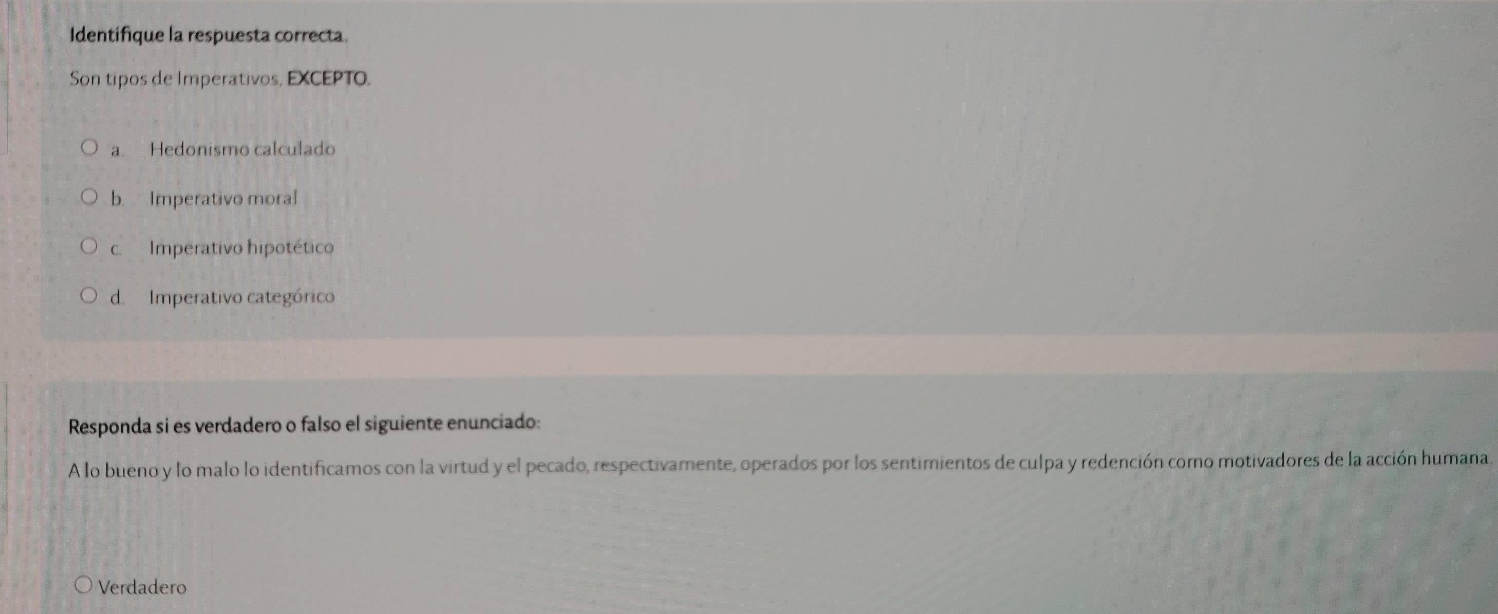 Identifique la respuesta correcta.
Son tipos de Imperativos, EXCEPTO.
a. Hedonismo calculado
b. Imperativo moral
c. Imperativo hipotético
d. Imperativo categórico
Responda si es verdadero o falso el siguiente enunciado:
A lo bueno y lo malo lo identificamos con la virtud y el pecado, respectivamente, operados por los sentimientos de culpa y redención como motivadores de la acción humana.
Verdadero