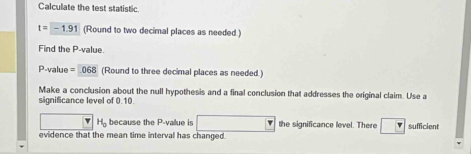 Calculate the test statistic.
t=-1.91 (Round to two decimal places as needed.) 
Find the P -value.
P -value =068 (Round to three decimal places as needed.) 
Make a conclusion about the null hypothesis and a final conclusion that addresses the original claim. Use a 
significance level of 0.10.
H_0 because the P -value is □  the significance level. There sufficient 
evidence that the mean time interval has changed.