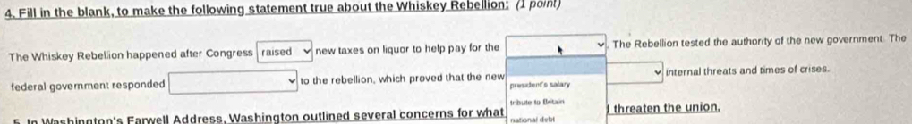 Fill in the blank, to make the following statement true about the Whiskey Rebellion: (1 point) 
The Whiskey Rebellion happened after Congress raised new taxes on liquor to help pay for the The Rebellion tested the authority of the new government. The 
federal goverment responded to the rebellion, which proved that the new president's salary internal threats and times of crises. 
tríbute to Britain 
5. In Washington's Farwell Address, Washington outlined several concerns for what national debl I threaten the union.