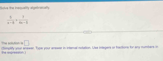 Solve the inequality algebraically.
 5/x-8 > 7/4x-5 
The solution is □. 
(Simplify your answer. Type your answer in interval notation. Use integers or fractions for any numbers in 
the expression.)