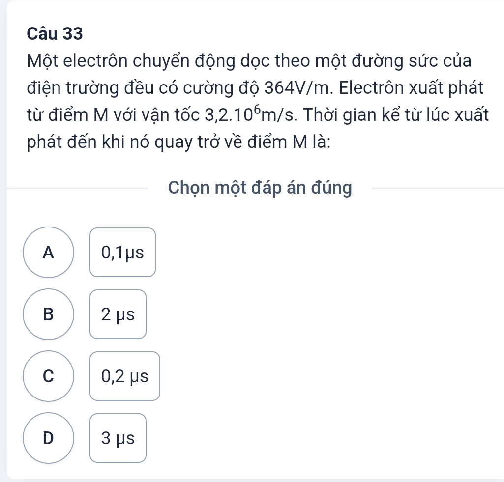 Một electrôn chuyển động dọc theo một đường sức của
điện trường đều có cường độ 364V/m. Electrôn xuất phát
từ điểm M với vận tốc 3,2.10^6m/s. Thời gian kể từ lúc xuất
phát đến khi nó quay trở về điểm M là:
Chọn một đáp án đúng
A 0,1μs
B 2μs
C 0,2 μs
D 3 μs