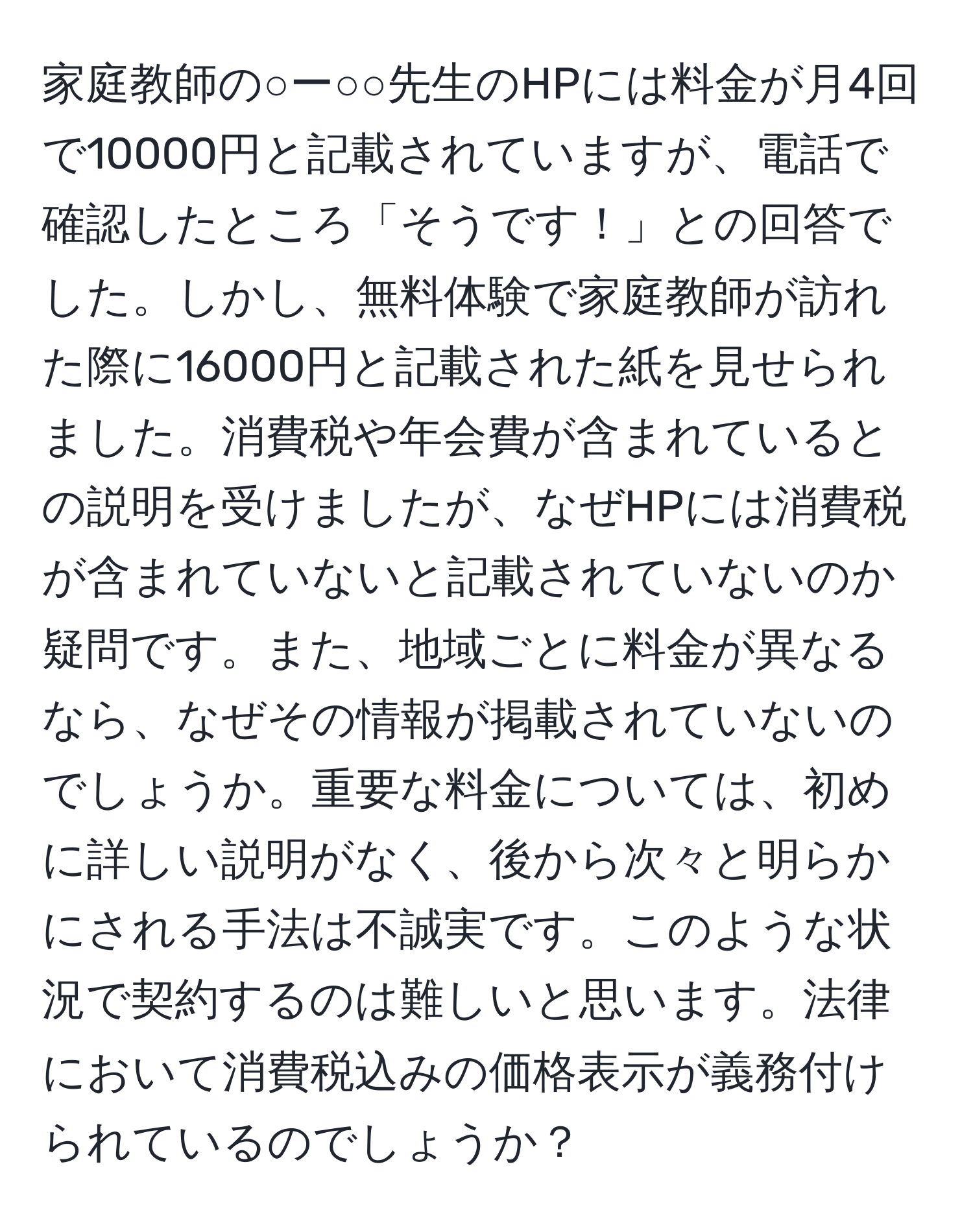 家庭教師の○ー○○先生のHPには料金が月4回で10000円と記載されていますが、電話で確認したところ「そうです！」との回答でした。しかし、無料体験で家庭教師が訪れた際に16000円と記載された紙を見せられました。消費税や年会費が含まれているとの説明を受けましたが、なぜHPには消費税が含まれていないと記載されていないのか疑問です。また、地域ごとに料金が異なるなら、なぜその情報が掲載されていないのでしょうか。重要な料金については、初めに詳しい説明がなく、後から次々と明らかにされる手法は不誠実です。このような状況で契約するのは難しいと思います。法律において消費税込みの価格表示が義務付けられているのでしょうか？