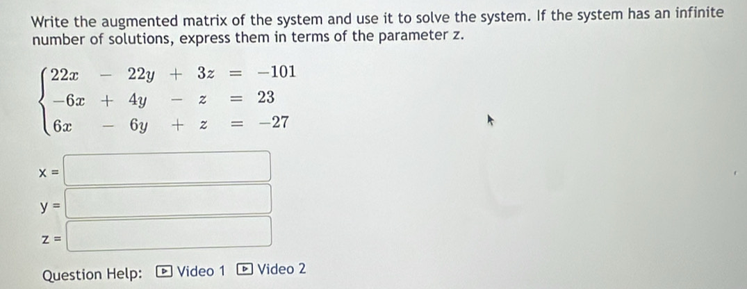 Write the augmented matrix of the system and use it to solve the system. If the system has an infinite 
number of solutions, express them in terms of the parameter z.
beginarrayl 22x-22y+3z=-101 -6x+4y-z=23 6x-6y+z=-27endarray.
x=□
y=□
z=□
Question Help: Video 1 D Video 2