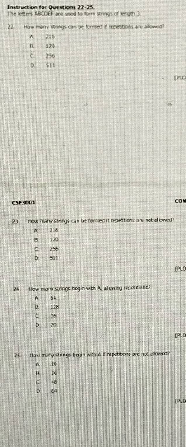 Instruction for Questions 22-25.
The letters ABCDEF are used to form strings of length 3.
22. How many strings can be formed if repetibons are allowed?
A 216
D. 120
C 256
D. S11
[PLO
CSF3001 CON
23. How many strings can be fored if repetitions are not allowed?
A 216
B 120
C. 256
D. 511
(PLO
24. How many strings begin with A, allowing repatitions?
A. 54
B. 128
C. 36
D. 20
[PLO
25. How many strings begin with A if repetitions are not allowed?
A. 20
D. 36
C. 48
D. 64
[PLO