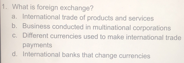 What is foreign exchange?
a. International trade of products and services
b. Business conducted in multinational corporations
c. Different currencies used to make international trade
payments
d. International banks that change currencies