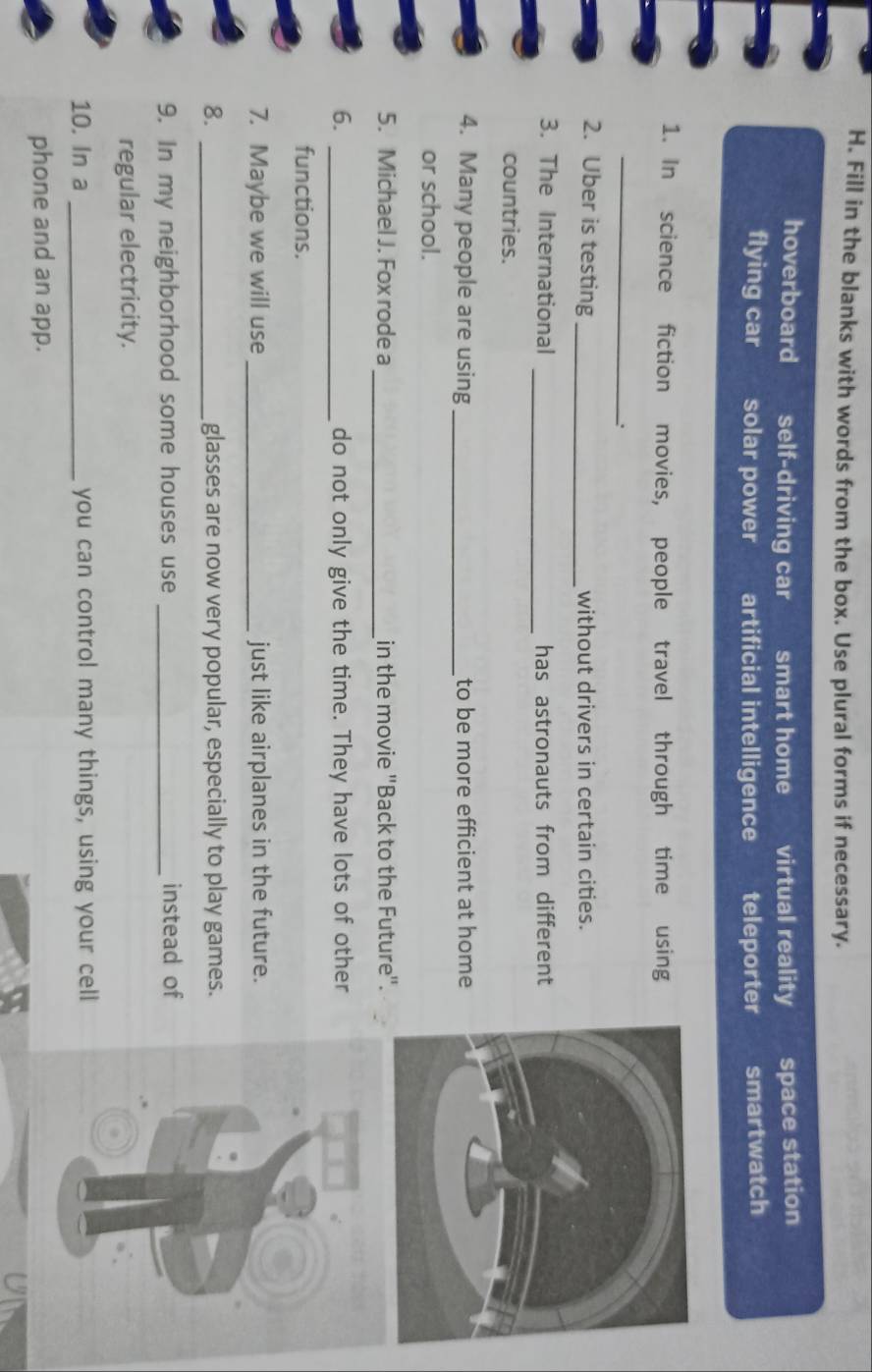 Fill in the blanks with words from the box. Use plural forms if necessary.
hoverboard self-driving car smart home virtual reality space station
flying car solar power artificial intelligence teleporter smartwatch
1. In science fiction movies, people travel through time using
_
_
2. Uber is testing without drivers in certain cities.
_
3. The International has astronauts from different
countries.
4. Many people are using _to be more efficient at home
or school.
_
5. Michael J. Fox rode a in the movie "Back to the Future".
6. _do not only give the time. They have lots of other
functions.
7. Maybe we will use _just like airplanes in the future.
8. _glasses are now very popular, especially to play games.
9. In my neighborhood some houses use _instead of
regular electricity.
10. In a _you can control many things, using your cell
phone and an app.