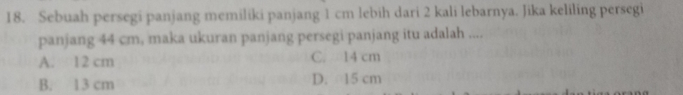 Sebuah persegi panjang memiliki panjang 1 cm lebih dari 2 kali lebarnya. Jika keliling persegi
panjang 44 cm, maka ukuran panjang persegi panjang itu adalah ....
A. 12 cm C. 14 cm
B. 13 cm D. 15 cm