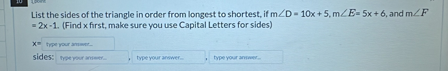 List the sides of the triangle in order from longest to shortest, if m∠ D=10x+5, m∠ E=5x+6 , and m∠ F
=2x-1. (Find x first, make sure you use Capital Letters for sides)
x= type your answer... 
sides: type your answer... type your answer... type your answer...