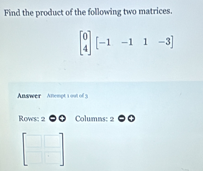 Find the product of the following two matrices.
beginbmatrix 0 4endbmatrix [-1-1&1&-1&1
Answer Attempt 1 out of 3 
Rows: 2 Columns: 2