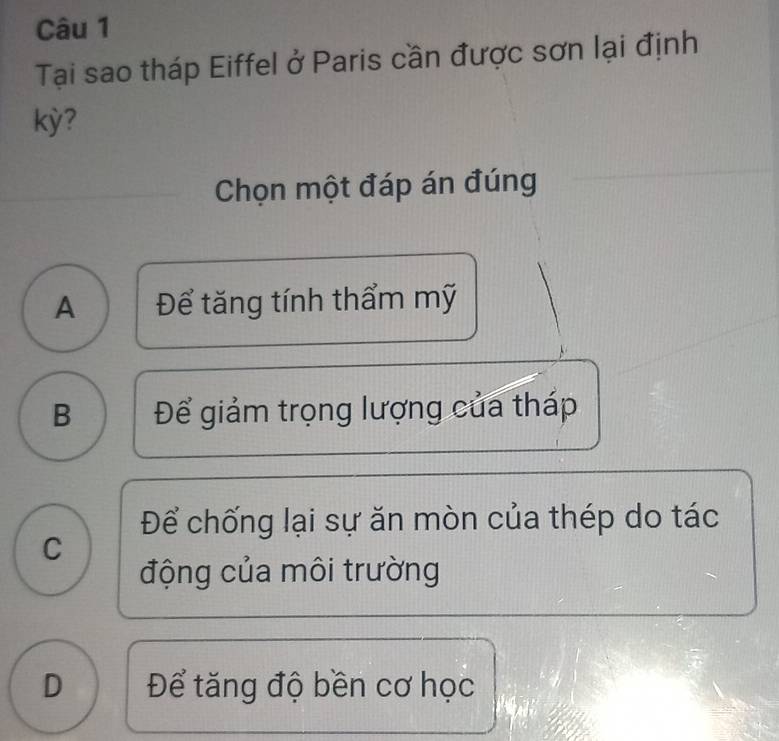 Tại sao tháp Eiffel ở Paris cần được sơn lại định
kỳ?
Chọn một đáp án đúng
A Để tăng tính thẩm mỹ
B Để giảm trọng lượng của tháp
Để chống lại sự ăn mòn của thép do tác
C
động của môi trường
D Để tăng độ bền cơ học