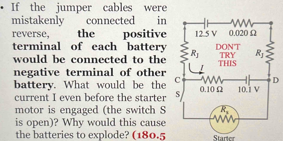 If the jumper cables were
mistakenly €£ connected in
reverse, the positive
terminal of each battery
would be connected to the
negative terminal of other
battery. What would be the 
current I even before the starter
motor is engaged (the switch S
is open)? Why would this cause
the batteries to explode? (180.5 Starter