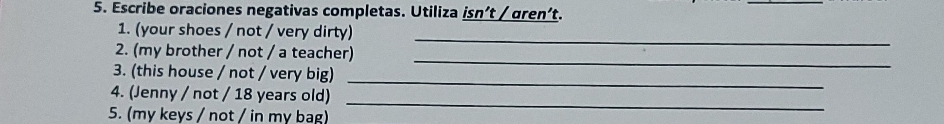 Escribe oraciones negativas completas. Utiliza isn’t / gren’t. 
1. (your shoes / not / very dirty) 
_ 
_ 
2. (my brother / not / a teacher) 
_ 
3. (this house / not / very big) 
4. (Jenny / not / 18 years old)_ 
5. (my keys / not / in my bag)