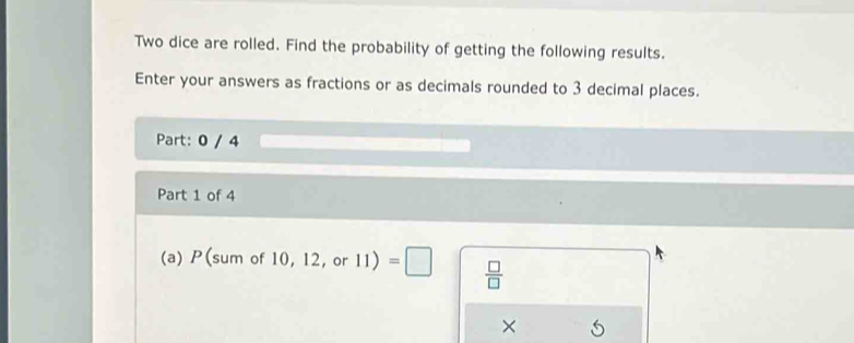 Two dice are rolled. Find the probability of getting the following results. 
Enter your answers as fractions or as decimals rounded to 3 decimal places. 
Part: 0 / 4 
Part 1 of 4 
(a) P(sum of 10, 12, or 11)=□  □ /□  