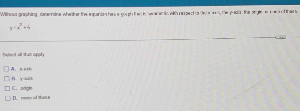 Without graphing, determine whether the equation has a graph that is symmetric with respect to the x-axis, the y-axis, the origin, or none of these.
y=x^2+5
Select all that apply.
A. x-axis
B. y-axis
C. origin
D. none of these