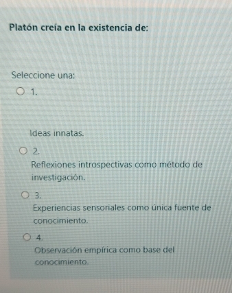 Platón creía en la existencia de:
Seleccione una:
1.
Ideas innatas.
2.
Reflexiones introspectivas como método de
investigación.
3.
Experiencias sensoriales como única fuente de
conocimiento.
4.
Observación empírica como base del
conocimiento.