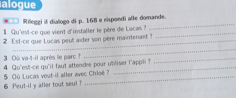 alogue 
Rileggi il dialogo di p. 168 e rispondi alle domande. 
1 Qu'est-ce que vient d'installer le père de Lucas ?_ 
_ 
2 Est-ce que Lucas peut aider son père maintenant ? 
3 Où va-t-il après le parc ? 
_ 
4 Qu'est-ce qu'il faut attendre pour utiliser l'appli ? 
_ 
5 Où Lucas veut-il aller avec Chloé ? 
_ 
6 Peut-il y aller tout seul ?