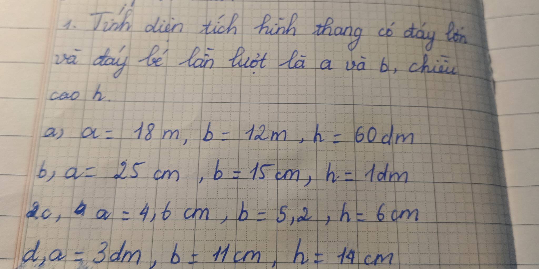 Tinh dian tich hish thang co day ton 
vè dōi be lán luàt lā a và b, chiāi 
caoh. 
a) a=18m, b=12m, h=60dm
b, a=25cm, b=15cm, h=1dm
2c, aa=4, 6cm, b=5, 2, h=6cm
d, a=3dm, b=11cm, h=14cm