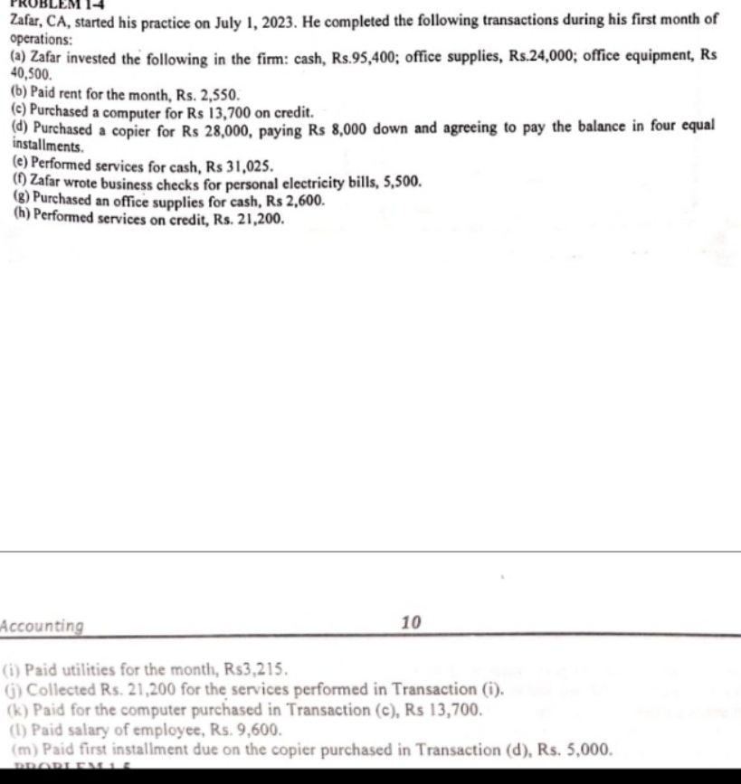 PRÜblem 14 
Zafar, CA, started his practice on July 1, 2023. He completed the following transactions during his first month of 
operations: 
(a) Zafar invested the following in the firm: cash, Rs.95,400; office supplies, Rs.24,000; office equipment, Rs
40,500. 
(b) Paid rent for the month, Rs. 2,550. 
(c) Purchased a computer for Rs 13,700 on credit. 
(d) Purchased a copier for Rs 28,000, paying Rs 8,000 down and agreeing to pay the balance in four equal 
installments . 
(e) Performed services for cash, Rs 31,025. 
(f) Zafar wrote business checks for personal electricity bills, 5,500. 
(g) Purchased an office supplies for cash, Rs 2,600. 
(h) Performed services on credit, Rs. 21,200. 
Accounting 
10 
(i) Paid utilities for the month, Rs3,215. 
(j) Collected Rs. 21,200 for the services performed in Transaction (i). 
(k) Paid for the computer purchased in Transaction (c), Rs 13,700. 
(l) Paid salary of employee, Rs. 9,600. 
(m) Paid first installment due on the copier purchased in Transaction (d), Rs. 5,000.