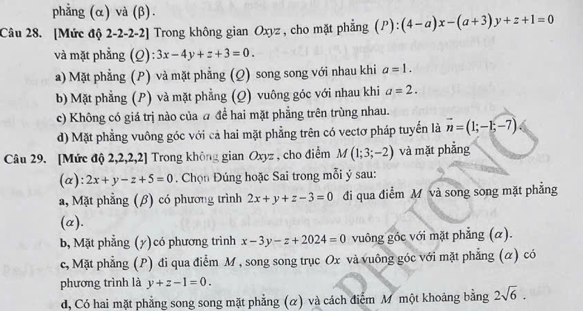 phẳng (α) và (β).
Câu 28. [Mức độ 2-2-2-2] Trong không gian Oxyz , cho mặt phẳng (P):(4-a)x-(a+3)y+z+1=0
và mặt phẳng (Q): 3x-4y+z+3=0.
a) Mặt phẳng (P) và mặt phẳng (Q) song song với nhau khi a=1.
b) Mặt phẳng (P) và mặt phẳng (Q) vuông góc với nhau khi a=2.
c) Không có giá trị nào của đ để hai mặt phẳng trên trùng nhau.
d) Mặt phẳng vuông góc với cả hai mặt phẳng trên có vectơ pháp tuyến là vector n=(1;-1;-7)
Câu 29. [Mức độ 2,2,2,2] Trong không gian Oxyz , cho điểm M(1;3;-2) và mặt phẳng
(α): 2x+y-z+5=0 Chọn Đúng hoặc Sai trong mỗi ý sau:
a, Mặt phẳng (β) có phương trình 2x+y+z-3=0 đi qua điểm M và song song mặt phẳng
(α).
b, Mặt phẳng (y)có phương trình x-3y-z+2024=0 vuông góc với mặt phẳng (α).
c, Mặt phẳng (P) đi qua điểm M , song song trục Ox và vuông góc với mặt phẳng (α) có
phương trình là y+z-1=0.
d, Có hai mặt phẳng song song mặt phẳng (α) và cách điểm M một khoảng bằng 2sqrt(6).