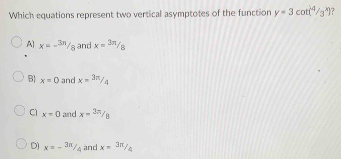 Which equations represent two vertical asymptotes of the function y=3cot (4/3^x)
A) x=-^3π /_8 and x= 3π /8 
B) x=0 and x= 3π /4 
C) x=0 and x= 3π /8 
D) x=-^3π /_4 and x=3π /4