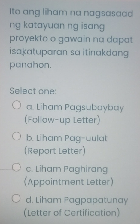 Ito ang liham na nagsasaad
ng katayuan ng isang
proyekto o gawain na dapat
isakatuparan sa itinakdang
panahon.
Select one:
a. Liham Pagsubaybay
(Follow-up Letter)
b. Liham Pag-uulat
(Report Letter)
c. Liham Paghirang
(Appointment Letter)
d. Liham Pagpapatunay
(Letter of Certification)