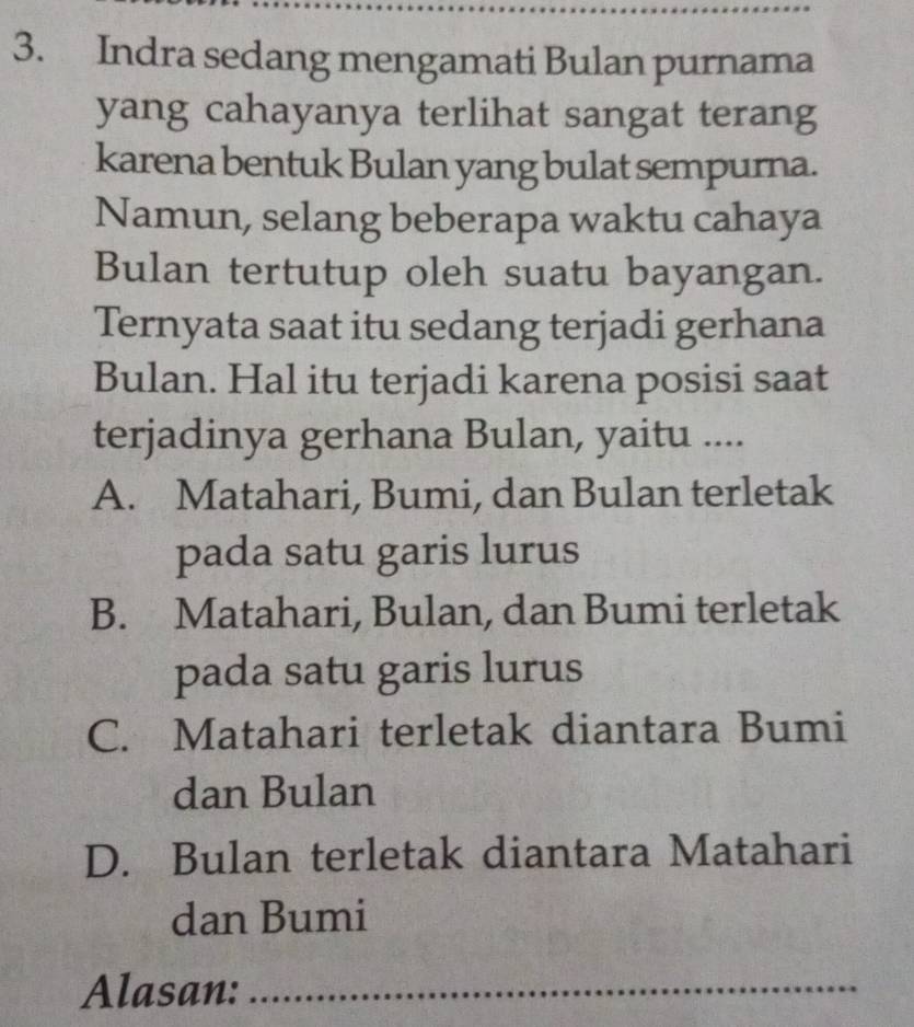 Indra sedang mengamati Bulan purnama
yang cahayanya terlihat sangat terang
karena bentuk Bulan yang bulat sempurna.
Namun, selang beberapa waktu cahaya
Bulan tertutup oleh suatu bayangan.
Ternyata saat itu sedang terjadi gerhana
Bulan. Hal itu terjadi karena posisi saat
terjadinya gerhana Bulan, yaitu ....
A. Matahari, Bumi, dan Bulan terletak
pada satu garis lurus
B. Matahari, Bulan, dan Bumi terletak
pada satu garis lurus
C. Matahari terletak diantara Bumi
dan Bulan
D. Bulan terletak diantara Matahari
dan Bumi
Alasan:_