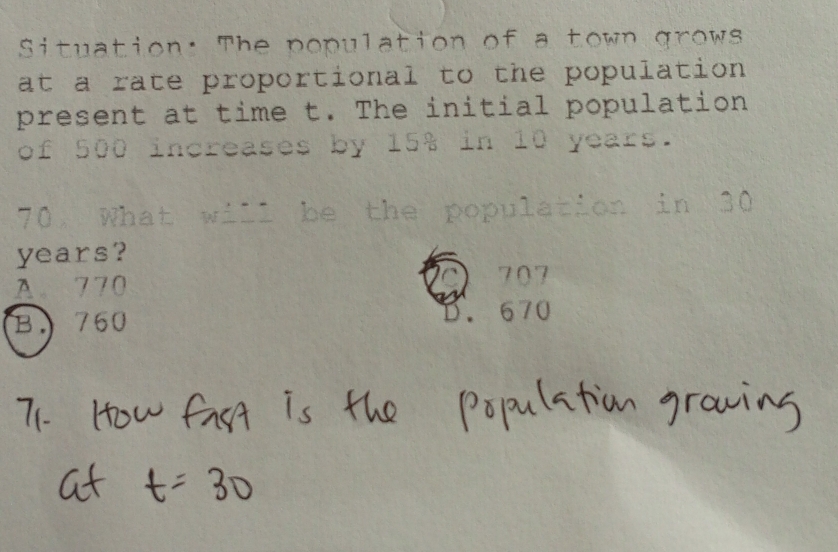 Situation: The population of a town grows
at a rate proportional to the population 
present at time t. The initial population
of 500 increases by 15% in 10 years.
70. What will be the population in 30
years?
A770
707
B. 760
670