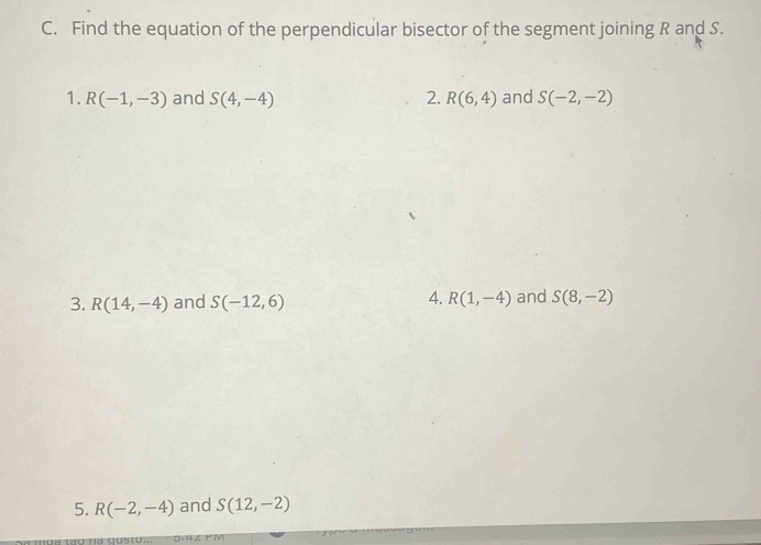 Find the equation of the perpendicular bisector of the segment joining R and S. 
1. R(-1,-3) and S(4,-4) 2. R(6,4) and S(-2,-2)
4. 
3. R(14,-4) and S(-12,6) R(1,-4) and S(8,-2)
5. R(-2,-4) and S(12,-2)