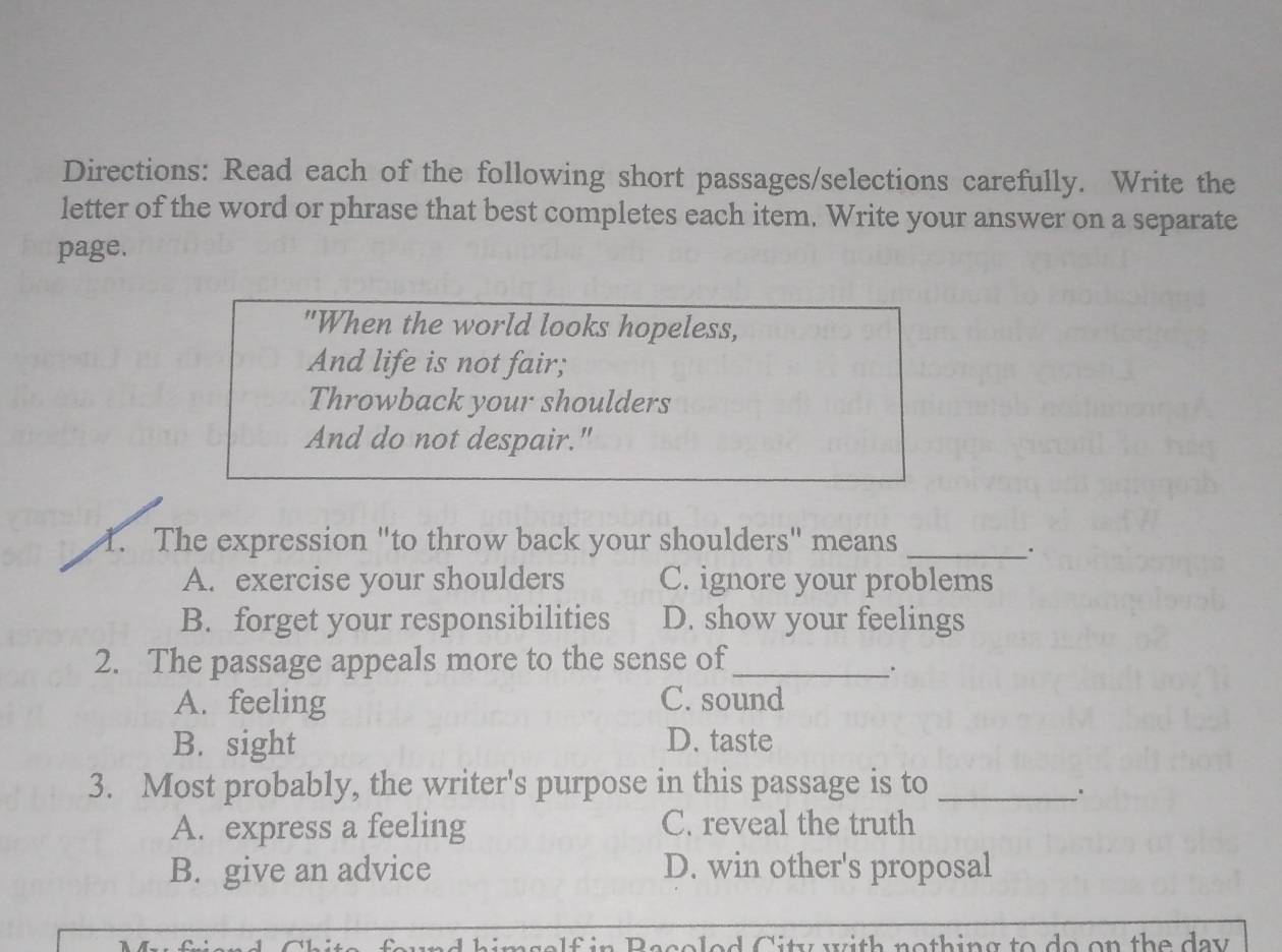 Directions: Read each of the following short passages/selections carefully. Write the
letter of the word or phrase that best completes each item. Write your answer on a separate
page.
"When the world looks hopeless,
And life is not fair;
Throwback your shoulders
And do not despair."
1. The expression "to throw back your shoulders" means_
A. exercise your shoulders C. ignore your problems
B. forget your responsibilities D. show your feelings
2. The passage appeals more to the sense of_
.
A. feeling C. sound
B. sight D. taste
3. Most probably, the writer's purpose in this passage is to_
A. express a feeling C. reveal the truth
B. give an advice D. win other's proposal
aimsalf in Bacoled City with nothing to do on the day