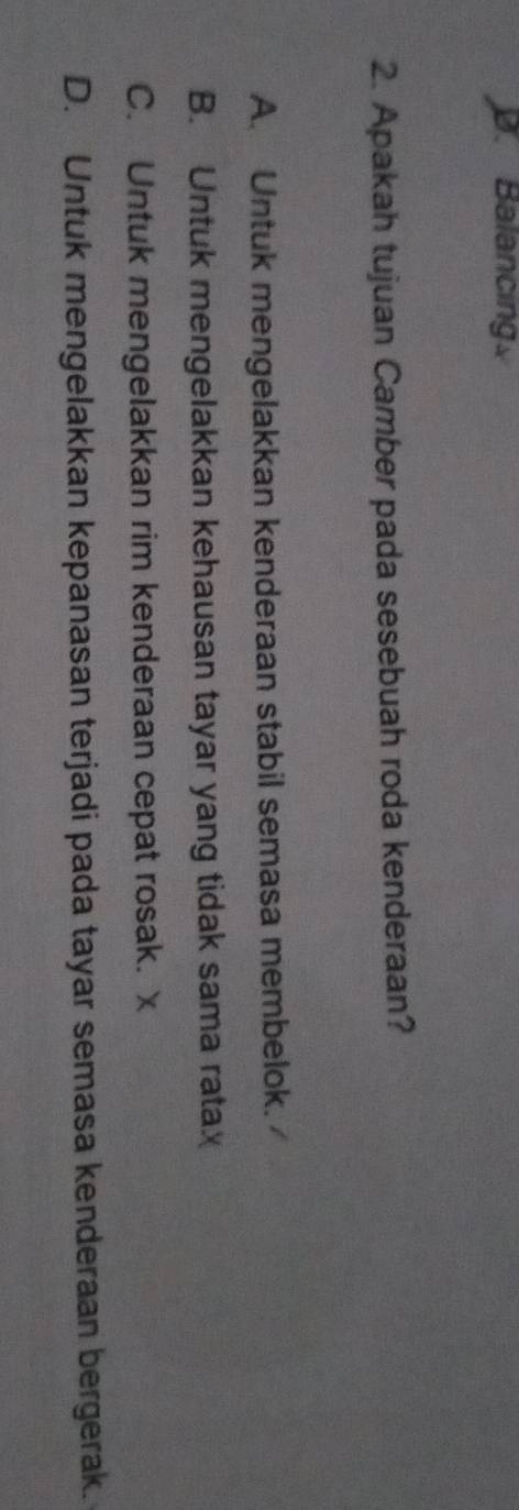 D. Balancing
2. Apakah tujuan Camber pada sesebuah roda kenderaan?
A. Untuk mengelakkan kenderaan stabil semasa membelok.
B. Untuk mengelakkan kehausan tayar yang tidak sama ratax
C. Untuk mengelakkan rim kenderaan cepat rosak. x
D. Untuk mengelakkan kepanasan terjadi pada tayar semasa kenderaan bergerak.