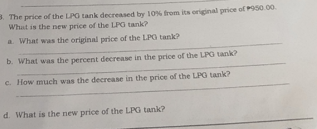 The price of the LPG tank decreased by 10% from its original price of 950.00. 
What is the new price of the LPG tank? 
_ 
a. What was the original price of the LPG tank? 
_ 
b. What was the percent decrease in the price of the LPG tank? 
_ 
c. How much was the decrease in the price of the LPG tank? 
_ 
d. What is the new price of the LPG tank?