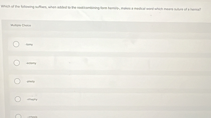 Which of the following suffixes, when added to the root/combining form herni/o-, makes a medical word which means suture of a hernia?
Multiple Choice
-tomy
-ectomy
-plasty
-rrhaphy
-rrhexis