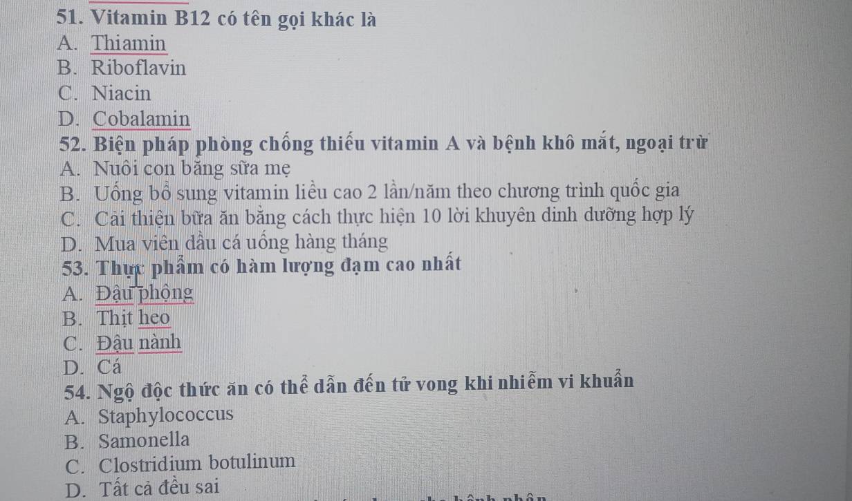 Vitamin B12 có tên gọi khác là
A. Thiamin
B. Riboflavin
C. Niacin
D. Cobalamin
52. Biện pháp phòng chống thiếu vitamin A và bệnh khô mắt, ngoại trừ
A. Nuôi con băng sữa mẹ
B. Uổng bổ sung vitamin liều cao 2 lần/năm theo chương trình quốc gia
C. Cải thiện bữa ăn bằng cách thực hiện 10 lời khuyên dinh dưỡng hợp lý
D. Mua viên dầu cá uống hàng tháng
53. Thực phẩm có hàm lượng đạm cao nhất
A. Đậu phộng
B. Thịt heo
C. Đậu nành
D. Cá
54. Ngộ độc thức ăn có thể dẫn đến tử vong khi nhiễm vi khuẩn
A. Staphylococcus
B. Samonella
C. Clostridium botulinum
D. Tất cả đều sai
