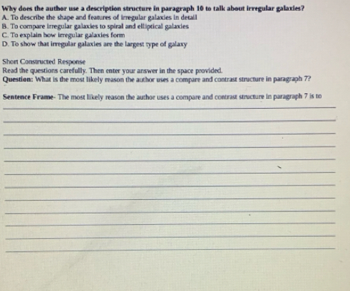 Why does the author use a description structure in paragraph 10 to talk about irregular galaxies?
A. To describe the shape and features of irregular galaxies in detail
B. To compare irregular galaxies to spiral and elliptical galaxies
C. To explain how irregular galaxies form
D. To show that irregular galaxies are the largest type of galaxy
Short Constructed Response
Read the questions carefully. Then enter your answer in the space provided.
Question: What is the most likely reason the author uses a compare and contrast structure in paragraph 7?
Sentence Frame- The most likely reason the author uses a compare and contrast structure in paragraph 7 is to
_
_
_
_
_
_
_
_
_
_
_
_