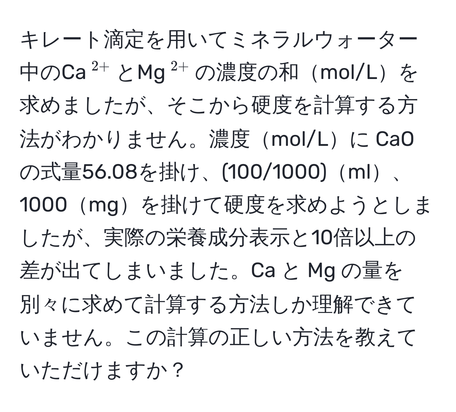 キレート滴定を用いてミネラルウォーター中のCa$^2+$とMg$^2+$の濃度の和mol/Lを求めましたが、そこから硬度を計算する方法がわかりません。濃度mol/Lに CaO の式量56.08を掛け、(100/1000)ml、1000mgを掛けて硬度を求めようとしましたが、実際の栄養成分表示と10倍以上の差が出てしまいました。Ca と Mg の量を別々に求めて計算する方法しか理解できていません。この計算の正しい方法を教えていただけますか？