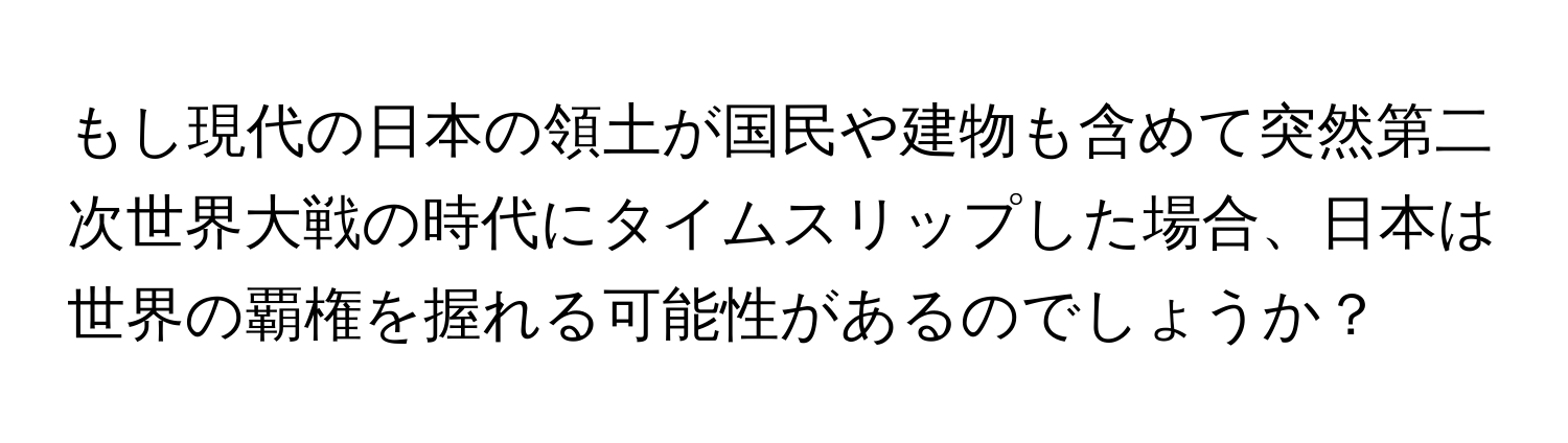 もし現代の日本の領土が国民や建物も含めて突然第二次世界大戦の時代にタイムスリップした場合、日本は世界の覇権を握れる可能性があるのでしょうか？