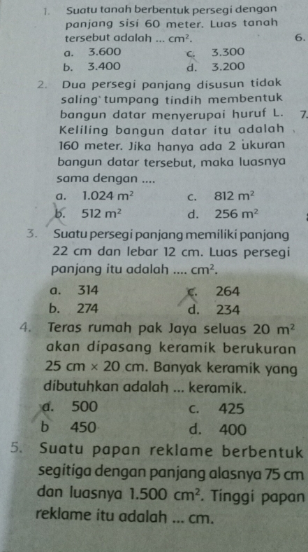 Suatu tanah berbentuk persegi dengan
panjang sisi 60 meter. Luas tanah
tersebut adalah ... cm^2. 6.
a. 3.600 c. 3.300
b. 3.400 d. 3.200
2. Dua persegi panjang disusun tidak
saling tumpang tindih membentuk
bangun datar menyerupai huruf L. 7.
Keliling bangun datar itu adalah
160 meter. Jika hanya ada 2 ukuran
bangun datar tersebut, maka luasnya
sama dengan ....
a. 1.024m^2 C. 812m^2
b. 512m^2 d. 256m^2
3. Suatu persegi panjang memiliki panjang
22 cm dan lebar 12 cm. Luas persegi
panjang itu adalah _ cm^2.
a. 314 C. 264
b. 274 d. 234
4. Teras rumah pak Jaya seluas 20m^2
akan dipasang keramik berukuran
25cm* 20cm. Banyak keramik yang
dibutuhkan adalah ... keramik.
a. 500 c. 425
b 450 d. 400
5. Suatu papan reklame berbentuk
segitiga dengan panjang alasnya 75 cm
dan luasnya 1.500cm^2. Tínggi papan
reklame itu adalah ... cm.