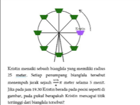 Kristin menaiki sebuah bianglala yang memiliki radius
25 meter. Setiap penumpang bianglala tersebut 
menempuh jarak sejauh  175/4 π meter selama 5 menit 
Jika pada jam 19.30 Kristin berada pada posisi seperti di 
gamhar, pada pukul herapakah Kristin mencapai titik 
tertinggi dari bianglala tersebut?