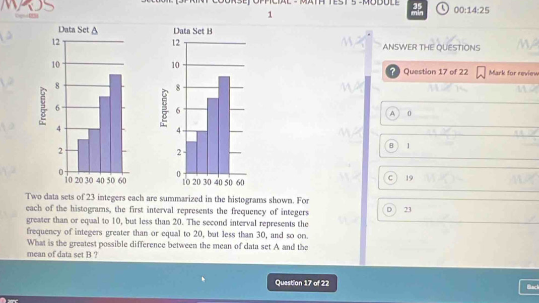 TTEST 5 -MODULE 35

1 min 00:14:25 
ANSWER THE QUESTIONS 
Question 17 of 22 Mark for review
A 0
B  1
C  19
Two data sets of 23 integers each are summarized in the histograms shown. For
each of the histograms, the first interval represents the frequency of integers D ) 23
greater than or equal to 10, but less than 20. The second interval represents the
frequency of integers greater than or equal to 20, but less than 30, and so on.
What is the greatest possible difference between the mean of data set A and the
mean of data set B ?
Question 17 of 22
Back