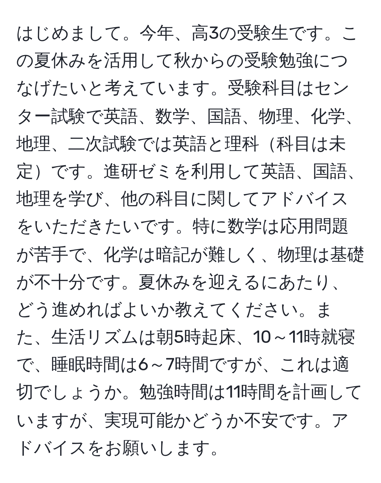 はじめまして。今年、高3の受験生です。この夏休みを活用して秋からの受験勉強につなげたいと考えています。受験科目はセンター試験で英語、数学、国語、物理、化学、地理、二次試験では英語と理科科目は未定です。進研ゼミを利用して英語、国語、地理を学び、他の科目に関してアドバイスをいただきたいです。特に数学は応用問題が苦手で、化学は暗記が難しく、物理は基礎が不十分です。夏休みを迎えるにあたり、どう進めればよいか教えてください。また、生活リズムは朝5時起床、10～11時就寝で、睡眠時間は6～7時間ですが、これは適切でしょうか。勉強時間は11時間を計画していますが、実現可能かどうか不安です。アドバイスをお願いします。