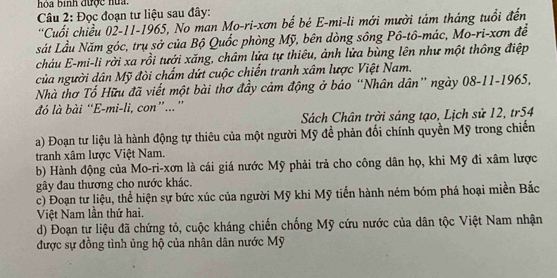 hoa bình được hữ. 
Câu 2: Đọc đoạn tư liệu sau đây: 
'Cuối chiều 02-11-1965, No man Mo-ri-xơn bế bé E-mi-li mới mười tám tháng tuổi đến 
sát Lầu Năm góc, trụ sở của Bộ Quốc phòng Mỹ, bên dòng sông Pô-tô-mác, Mo-ri-xơn để 
cháu E-mi-li rời xa rồi tưới xăng, châm lửa tự thiêu, ảnh lửa bùng lên như một thông điệp 
của người dân Mỹ đòi chấm dứt cuộc chiến tranh xâm lược Việt Nam. 
Nhà thơ Tố Hữu đã viết một bài thơ đầy cảm động ở báo “Nhân dân” ngày 08-11-1965, 
đó là bài “E-mi-li, con”...” 
Sách Chân trời sáng tạo, Lịch sử 12, tr54 
a) Đoạn tư liệu là hành động tự thiêu của một người Mỹ đề phản đối chính quyền Mỹ trong chiến 
tranh xâm lược Việt Nam. 
b) Hành động của Mo-ri-xơn là cái giá nước Mỹ phải trả cho công dân họ, khi Mỹ đi xâm lược 
gây đau thương cho nước khác. 
c) Đoạn tư liệu, thể hiện sự bức xúc của người Mỹ khi Mỹ tiến hành ném bóm phá hoại miền Bắc 
Việt Nam lần thứ hai. 
d) Đoạn tự liệu đã chứng tỏ, cuộc kháng chiến chống Mỹ cứu nước của dân tộc Việt Nam nhận 
được sự đồng tình ủng hộ của nhân dân nước Mỹ