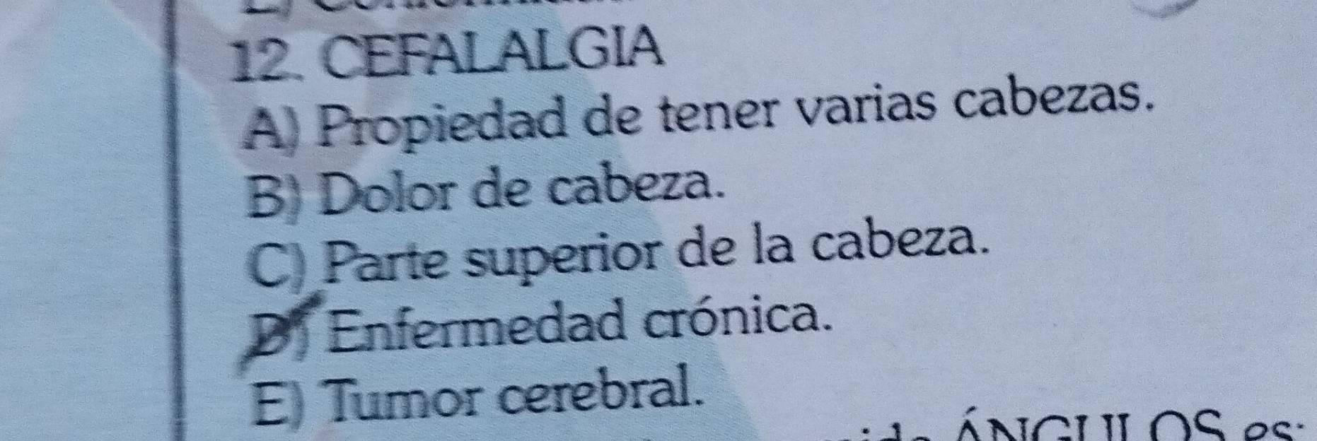 CEFALALGIA
A) Propiedad de tener varias cabezas.
B) Dolor de cabeza.
C) Parte superior de la cabeza.
D. Enfermedad crónica.
E) Tumor cerebral.
ÁNCULOS es: