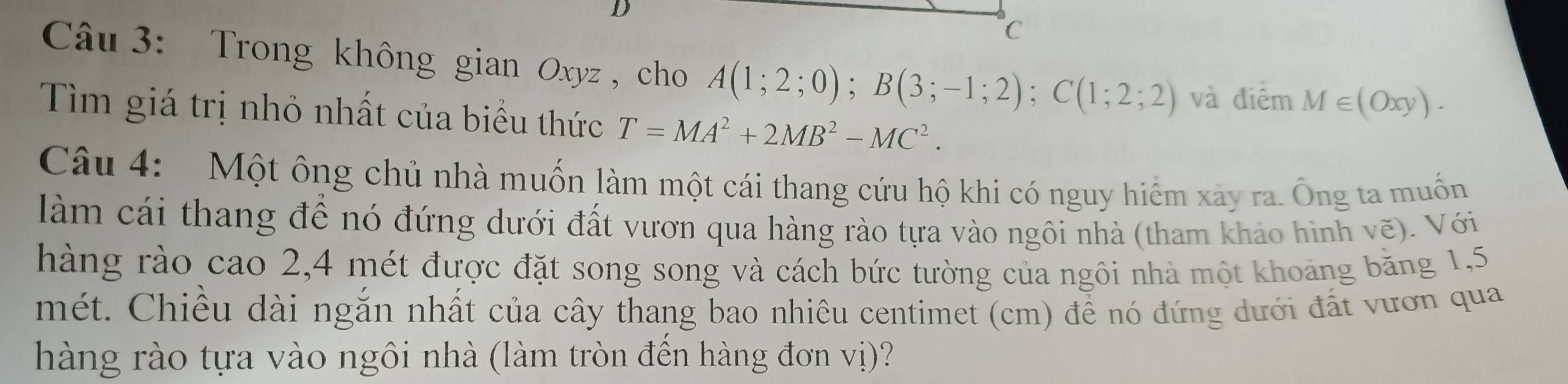 Trong không gian Oxyz , cho A(1;2;0); B(3;-1;2); C(1;2;2) và điểm M∈ (Oxy). 
Tìm giá trị nhỏ nhất của biểu thức T=MA^2+2MB^2-MC^2. 
Câu 4: Một ông chủ nhà muốn làm một cái thang cứu hộ khi có nguy hiểm xảy ra. Ông ta muốn 
làm cái thang để nó đứng dưới đất vươn qua hàng rào tựa vào ngôi nhà (tham khảo hình vẽ). Với 
hàng rào cao 2, 4 mét được đặt song song và cách bức tường của ngôi nhà một khoảng băng 1,5
mét. Chiều dài ngắn nhất của cây thang bao nhiêu centimet (cm) để nó đứng dưới đất vươn qua 
hàng rào tựa vào ngôi nhà (làm tròn đến hàng đơn vị)?