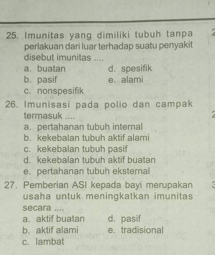 Imunitas yang dimiliki tubuh tanpa
perlakuan dari luar terhadap suatu penyakit
disebut imunitas ....
a. buatan d. spesifik
b. pasif e. alami
c. nonspesifik
26. Imunisasi pada polio dan campak
termasuk ....
a. pertahanan tubuh internal
b. kekebalan tubuh aktif alami
c. kekebalan tubuh pasif
d. kekebalan tubuh aktif buatan
e. pertahanan tubuh eksternal
27. Pemberian ASI kepada bayi merupakan X
usaha untuk meningkatkan imunitas
secara ....
a. aktif buatan d. pasif
b. aktif alami e. tradisional
c. lambat